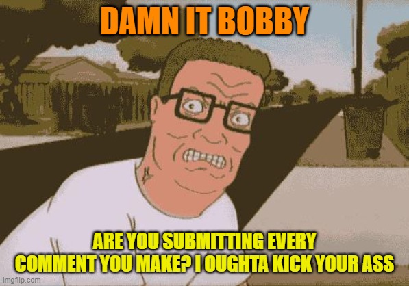 Angry Hank Hill | DAMN IT BOBBY ARE YOU SUBMITTING EVERY COMMENT YOU MAKE? I OUGHTA KICK YOUR ASS | image tagged in angry hank hill | made w/ Imgflip meme maker