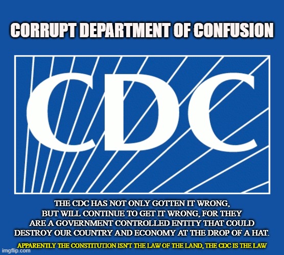 INEPT AGENCY | CORRUPT DEPARTMENT OF CONFUSION; THE CDC HAS NOT ONLY GOTTEN IT WRONG, BUT WILL CONTINUE TO GET IT WRONG, FOR THEY ARE A GOVERNMENT CONTROLLED ENTITY THAT COULD DESTROY OUR COUNTRY AND ECONOMY AT THE DROP OF A HAT. APPARENTLY THE CONSTITUTION ISN'T THE LAW OF THE LAND, THE CDC IS THE LAW | image tagged in cdc,coronavirus,covid-19,trump,economy,constitution | made w/ Imgflip meme maker