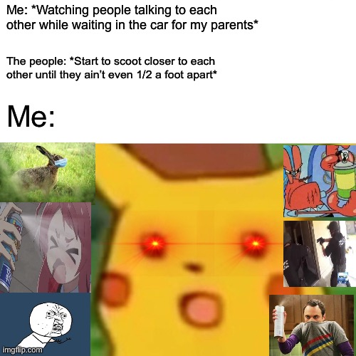 Surprised Pikachu | Me: *Watching people talking to each other while waiting in the car for my parents*; The people: *Start to scoot closer to each other until they ain’t even 1/2 a foot apart*; Me: | image tagged in memes,surprised pikachu | made w/ Imgflip meme maker