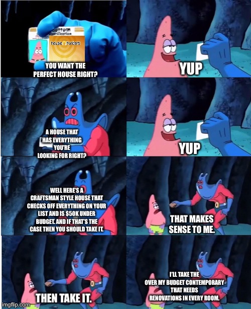 House Hunters | YUP; YOU WANT THE PERFECT HOUSE RIGHT? A HOUSE THAT HAS EVERYTHING YOU’RE LOOKING FOR RIGHT? YUP; WELL HERE’S A CRAFTSMAN STYLE HOUSE THAT CHECKS OFF EVERYTHING ON YOUR LIST AND IS $50K UNDER BUDGET. AND IF THAT’S THE CASE THEN YOU SHOULD TAKE IT. THAT MAKES SENSE TO ME. I’LL TAKE THE OVER MY BUDGET CONTEMPORARY THAT NEEDS RENOVATIONS IN EVERY ROOM. THEN TAKE IT. | image tagged in patrick star and man ray | made w/ Imgflip meme maker