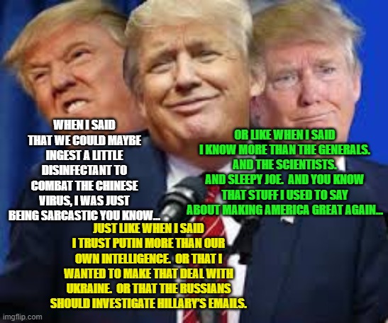 Trump's Sarcasm | OR LIKE WHEN I SAID I KNOW MORE THAN THE GENERALS.  AND THE SCIENTISTS.  AND SLEEPY JOE.  AND YOU KNOW THAT STUFF I USED TO SAY ABOUT MAKING AMERICA GREAT AGAIN…; WHEN I SAID THAT WE COULD MAYBE INGEST A LITTLE DISINFECTANT TO COMBAT THE CHINESE VIRUS, I WAS JUST BEING SARCASTIC YOU KNOW…; JUST LIKE WHEN I SAID I TRUST PUTIN MORE THAN OUR OWN INTELLIGENCE.  OR THAT I WANTED TO MAKE THAT DEAL WITH UKRAINE.  OR THAT THE RUSSIANS SHOULD INVESTIGATE HILLARY’S EMAILS. | image tagged in donald trump approves,donald trump the clown,joe biden,bad pun trump,you're fired | made w/ Imgflip meme maker