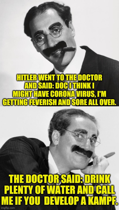 Groucho Marx Meme | HITLER WENT TO THE DOCTOR AND SAID: DOC I THINK I MIGHT HAVE CORONA VIRUS, I'M GETTING FEVERISH AND SORE ALL OVER. THE DOCTOR SAID: DRINK PLENTY OF WATER AND CALL ME IF YOU  DEVELOP A KAMPF. | image tagged in groucho marx,hitler,coronavirus meme | made w/ Imgflip meme maker