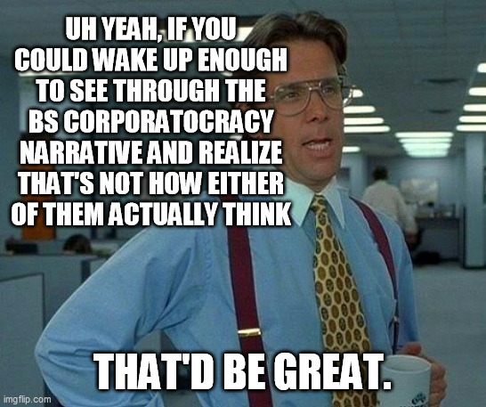 That Would Be Great Meme | UH YEAH, IF YOU COULD WAKE UP ENOUGH TO SEE THROUGH THE BS CORPORATOCRACY NARRATIVE AND REALIZE THAT'S NOT HOW EITHER OF THEM ACTUALLY THINK | image tagged in memes,that would be great | made w/ Imgflip meme maker