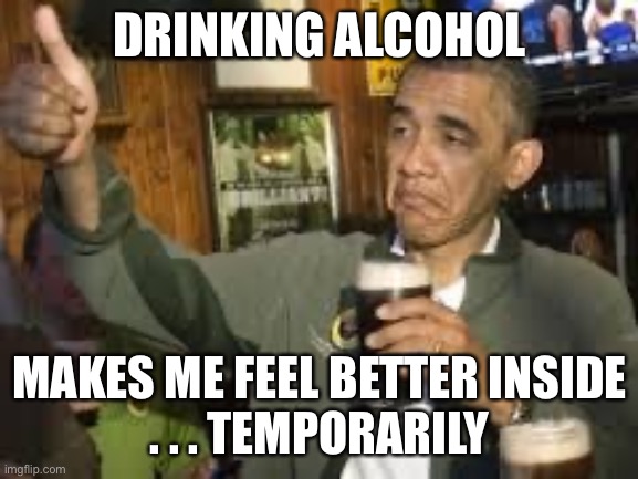 Go Home Obama, You're Drunk | DRINKING ALCOHOL MAKES ME FEEL BETTER INSIDE
. . . TEMPORARILY | image tagged in go home obama you're drunk | made w/ Imgflip meme maker