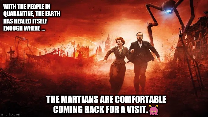 WarOfTheWorlds | WITH THE PEOPLE IN
QUARANTINE, THE EARTH
HAS HEALED ITSELF
ENOUGH WHERE ... THE MARTIANS ARE COMFORTABLE COMING BACK FOR A VISIT.👾 | image tagged in waroftheworlds | made w/ Imgflip meme maker
