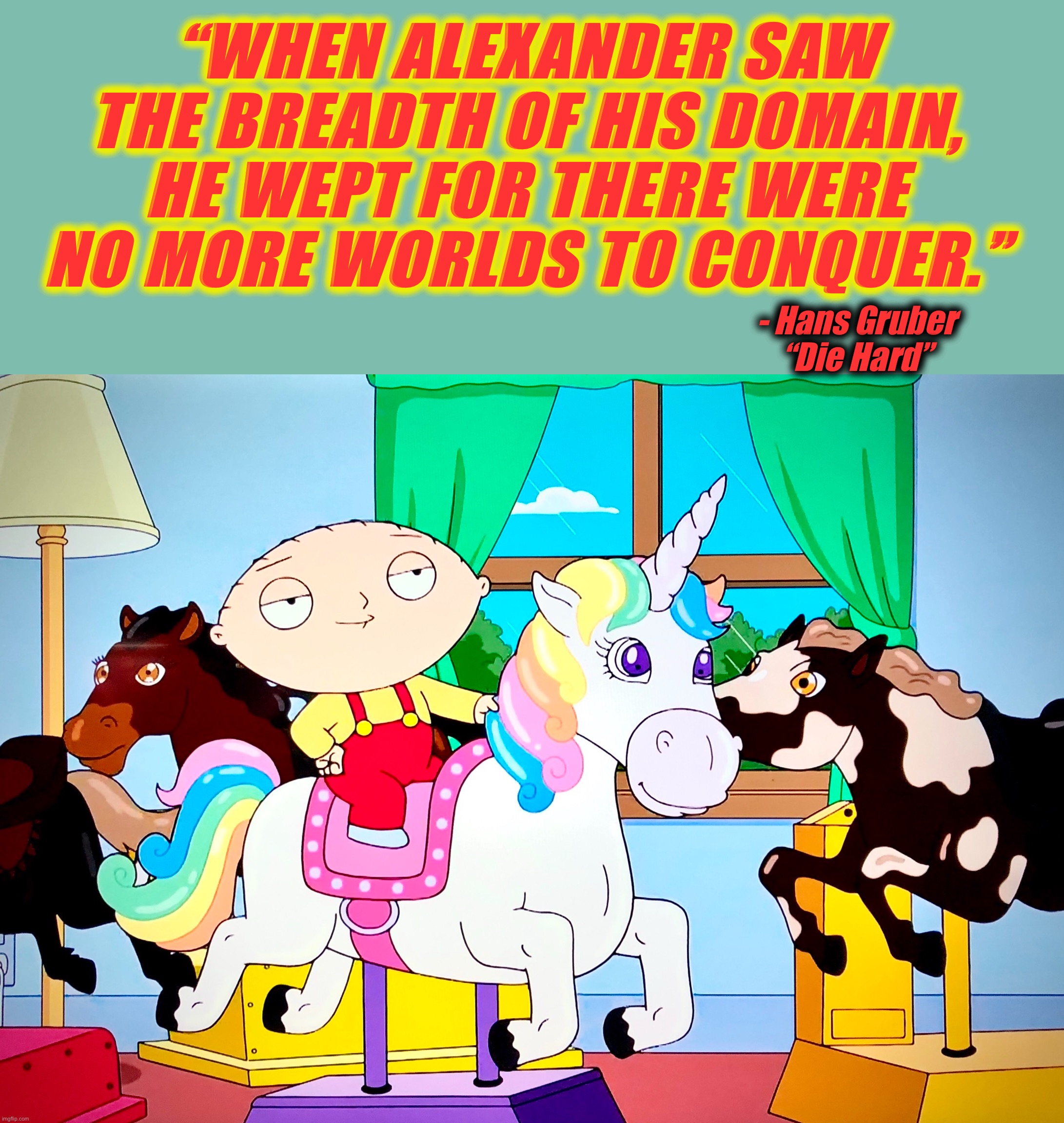 Stewie Wept | “WHEN ALEXANDER SAW THE BREADTH OF HIS DOMAIN, HE WEPT FOR THERE WERE NO MORE WORLDS TO CONQUER.”; - Hans Gruber
“Die Hard” | image tagged in stewie griffin,memes,misquote,family guy,unicorn,die hard | made w/ Imgflip meme maker