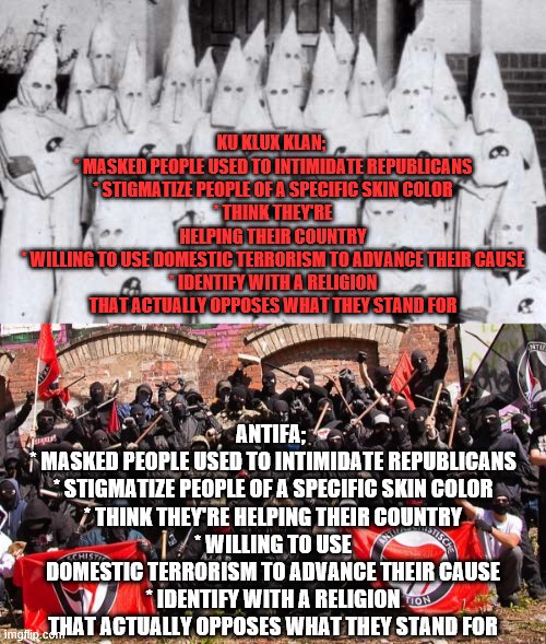 What's the difference between the Ku Klux Klan and Antifa?  About 100 years and how they feel about white people. | KU KLUX KLAN; 
* MASKED PEOPLE USED TO INTIMIDATE REPUBLICANS
* STIGMATIZE PEOPLE OF A SPECIFIC SKIN COLOR
* THINK THEY'RE HELPING THEIR COUNTRY
* WILLING TO USE DOMESTIC TERRORISM TO ADVANCE THEIR CAUSE
* IDENTIFY WITH A RELIGION THAT ACTUALLY OPPOSES WHAT THEY STAND FOR; ANTIFA; 
* MASKED PEOPLE USED TO INTIMIDATE REPUBLICANS
* STIGMATIZE PEOPLE OF A SPECIFIC SKIN COLOR
* THINK THEY'RE HELPING THEIR COUNTRY
* WILLING TO USE DOMESTIC TERRORISM TO ADVANCE THEIR CAUSE
* IDENTIFY WITH A RELIGION THAT ACTUALLY OPPOSES WHAT THEY STAND FOR | image tagged in gqkkk,antifa,memes,democrat,kkk | made w/ Imgflip meme maker