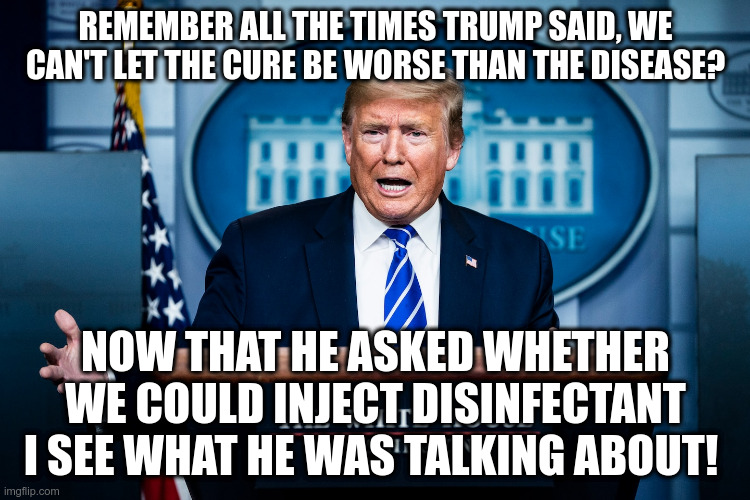 You shouldn't trust him on hydroxychloroquine either | REMEMBER ALL THE TIMES TRUMP SAID, WE CAN'T LET THE CURE BE WORSE THAN THE DISEASE? NOW THAT HE ASKED WHETHER WE COULD INJECT DISINFECTANT I SEE WHAT HE WAS TALKING ABOUT! | image tagged in trump,humor,covid-19,don't inject disinfectants | made w/ Imgflip meme maker