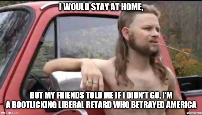 almost politically correct redneck | I WOULD STAY AT HOME, BUT MY FRIENDS TOLD ME IF I DIDN'T GO, I'M A BOOTLICKING LIBERAL RETARD WHO BETRAYED AMERICA | image tagged in almost politically correct redneck | made w/ Imgflip meme maker