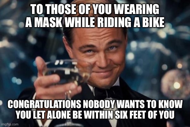 Leonardo Dicaprio Cheers Meme | TO THOSE OF YOU WEARING A MASK WHILE RIDING A BIKE; CONGRATULATIONS NOBODY WANTS TO KNOW YOU LET ALONE BE WITHIN SIX FEET OF YOU | image tagged in memes,leonardo dicaprio cheers | made w/ Imgflip meme maker
