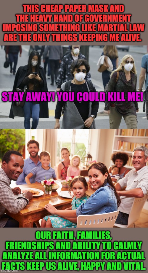 Two Americas. One trapped in fear and propaganda. Others see recent random tests show 20% of us had COVID-19 and didn't know it. | THIS CHEAP PAPER MASK AND THE HEAVY HAND OF GOVERNMENT IMPOSING SOMETHING LIKE MARTIAL LAW ARE THE ONLY THINGS KEEPING ME ALIVE. STAY AWAY! YOU COULD KILL ME! OUR FAITH, FAMILIES, FRIENDSHIPS AND ABILITY TO CALMLY ANALYZE ALL INFORMATION FOR ACTUAL FACTS KEEP US ALIVE, HAPPY AND VITAL. | image tagged in this mask | made w/ Imgflip meme maker