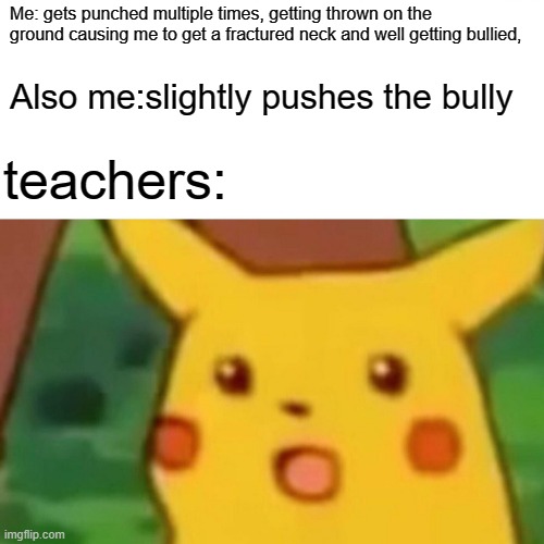 Surprised Pikachu | Me: gets punched multiple times, getting thrown on the ground causing me to get a fractured neck and well getting bullied, Also me:slightly pushes the bully; teachers: | image tagged in memes,surprised pikachu | made w/ Imgflip meme maker