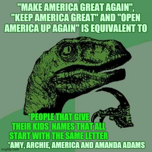 It's Like His Mind Is Leaking Away | "MAKE AMERICA GREAT AGAIN", "KEEP AMERICA GREAT" AND "OPEN AMERICA UP AGAIN" IS EQUIVALENT TO; *PEOPLE THAT GIVE THEIR KIDS  NAMES THAT ALL START WITH THE SAME LETTER; *AMY, ARCHIE, AMERICA AND AMANDA ADAMS | image tagged in memes,philosoraptor,trump unfit unqualified dangerous,liar in chief,trump is a moron,make america great | made w/ Imgflip meme maker