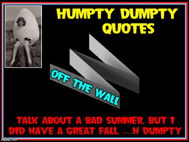 Optimism from Humpty Dumpty |  HUMPTY DUMPTY     QUOTES; OFF THE WALL; TALK ABOUT A BAD SUMMER, BUT I
DID HAVE A GREAT FALL. —H DUMPTY | image tagged in vince vance,humpty dumpty,eggman,eggs,new memes,off the wall | made w/ Imgflip meme maker