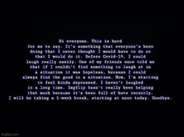 Black background | Hi everyone. This is hard for me to say. It's something that everyone's been doing that I never thought I would have to do or that I would do it. Before Covid-19, I could laugh really easily. One of my friends once told me that if I couldn't find something to laugh at in a situation it was hopeless, because I could always find the good in a situation. Now, I'm starting to feel kinda depressed. I haven't laughed in a long time. Imgflip hasn't really been helping that much because it's been full of hate recently. I will be taking a 1-week break, starting at noon today. Goodbye. | image tagged in black background | made w/ Imgflip meme maker