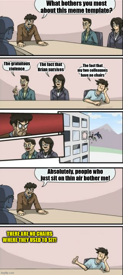 How? | What bothers you most about this meme template? The gratuitous violence; The fact that Brian survives; The fact that my two colleagues have no chairs; Absolutely, people who just sit on thin air bother me! THERE ARE NO CHAIRS WHERE THEY USED TO SIT! | image tagged in boardroom meeting sugg 2,memes | made w/ Imgflip meme maker