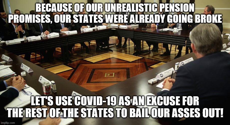 Democrat Govenors want cash | BECAUSE OF OUR UNREALISTIC PENSION PROMISES, OUR STATES WERE ALREADY GOING BROKE; LET'S USE COVID-19 AS AN EXCUSE FOR THE REST OF THE STATES TO BAIL OUR ASSES OUT! | image tagged in democrat state governors | made w/ Imgflip meme maker