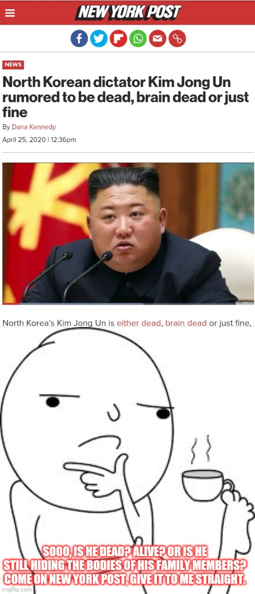 Kim Jong Un | SOOO, IS HE DEAD? ALIVE? OR IS HE STILL HIDING THE BODIES OF HIS FAMILY MEMBERS? COME ON NEW YORK POST, GIVE IT TO ME STRAIGHT. | image tagged in kim jong un,death battle | made w/ Imgflip meme maker