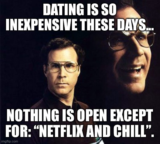 Dating during Covid-19 | DATING IS SO INEXPENSIVE THESE DAYS... NOTHING IS OPEN EXCEPT FOR: “NETFLIX AND CHILL”. | image tagged in memes,will ferrell,dating,covid-19,saving money,how to become rich and still get laid | made w/ Imgflip meme maker