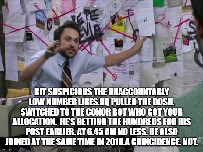 Charlie Conspiracy (Always Sunny in Philidelphia) | BIT SUSPICIOUS THE UNACCOUNTABLY LOW NUMBER LIKES.HQ PULLED THE DOSH. SWITCHED TO THE CONOR BOT WHO GOT YOUR ALLOCATION.  HE’S GETTING THE HUNDREDS FOR HIS POST EARLIER. AT 6.45 AM NO LESS. HE ALSO JOINED AT THE SAME TIME IN 2018.A COINCIDENCE. NOT. | image tagged in charlie conspiracy always sunny in philidelphia | made w/ Imgflip meme maker