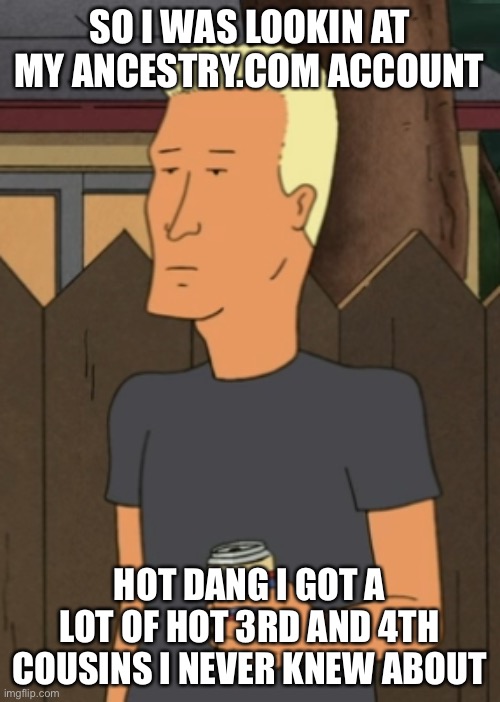 Boomhauer from King Of The Hill | SO I WAS LOOKIN AT MY ANCESTRY.COM ACCOUNT; HOT DANG I GOT A LOT OF HOT 3RD AND 4TH COUSINS I NEVER KNEW ABOUT | image tagged in boomhauer from king of the hill,dna,memes,funny,true story | made w/ Imgflip meme maker