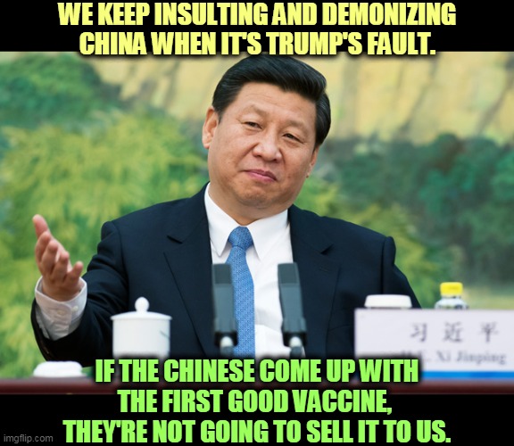 Trump burns bridges everywhere.  That may turn around and bite us. | WE KEEP INSULTING AND DEMONIZING CHINA WHEN IT'S TRUMP'S FAULT. IF THE CHINESE COME UP WITH THE FIRST GOOD VACCINE, 
THEY'RE NOT GOING TO SELL IT TO US. | image tagged in xi jinping,coronavirus,covid-19,trump,fight,insult | made w/ Imgflip meme maker