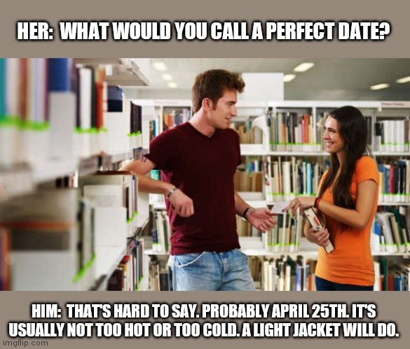 He has a point! lol | HER:  WHAT WOULD YOU CALL A PERFECT DATE? HIM:  THAT'S HARD TO SAY. PROBABLY APRIL 25TH. IT'S USUALLY NOT TOO HOT OR TOO COLD. A LIGHT JACKET WILL DO. | image tagged in dating,dumb,funny memes,question | made w/ Imgflip meme maker