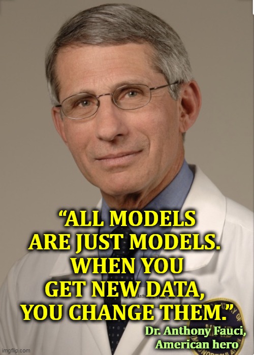 Dr. Fauci knows his stuff. This embarrasses pig-ignorant Trump and kills business for right wing grifters selling snake oil. | “ALL MODELS ARE JUST MODELS. 
WHEN YOU GET NEW DATA, 
YOU CHANGE THEM.”; Dr. Anthony Fauci, 
American hero | image tagged in dr fauci,hero,coronavirus,covid-19,trump,ignorance | made w/ Imgflip meme maker