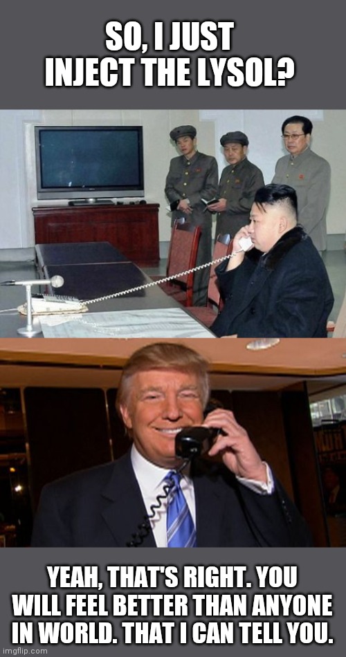 Now we know what happened! lol |  SO, I JUST INJECT THE LYSOL? YEAH, THAT'S RIGHT. YOU WILL FEEL BETTER THAN ANYONE IN WORLD. THAT I CAN TELL YOU. | image tagged in kim jong un,president trump,lysol,coronavirus,covid-19 | made w/ Imgflip meme maker