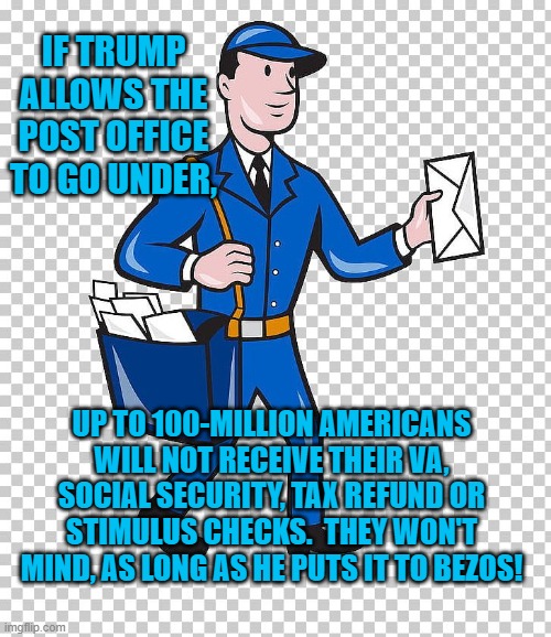 Putting It To Bezos. | IF TRUMP ALLOWS THE POST OFFICE TO GO UNDER, UP TO 100-MILLION AMERICANS WILL NOT RECEIVE THEIR VA, SOCIAL SECURITY, TAX REFUND OR STIMULUS CHECKS.  THEY WON'T MIND, AS LONG AS HE PUTS IT TO BEZOS! | image tagged in mail carrier | made w/ Imgflip meme maker