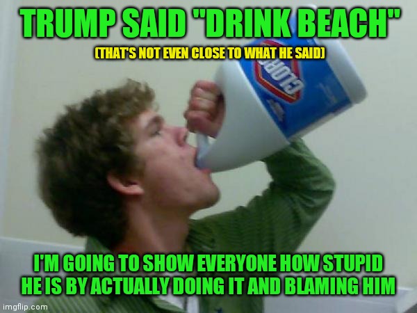 At this point, the left is so obsessed with making Trump look bad, they will hurt themselves to do it | TRUMP SAID "DRINK BEACH"; (THAT'S NOT EVEN CLOSE TO WHAT HE SAID); I'M GOING TO SHOW EVERYONE HOW STUPID HE IS BY ACTUALLY DOING IT AND BLAMING HIM | image tagged in drink bleach,memes | made w/ Imgflip meme maker