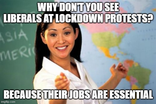 Unhelpful High School Teacher Meme | WHY DON'T YOU SEE LIBERALS AT LOCKDOWN PROTESTS? BECAUSE THEIR JOBS ARE ESSENTIAL | image tagged in memes,unhelpful high school teacher | made w/ Imgflip meme maker