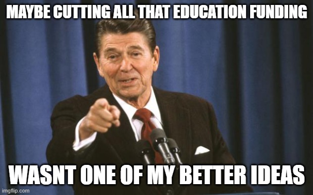 Ronald Reagan | MAYBE CUTTING ALL THAT EDUCATION FUNDING WASNT ONE OF MY BETTER IDEAS | image tagged in ronald reagan | made w/ Imgflip meme maker