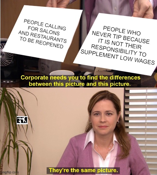 They're The Same Picture | PEOPLE CALLING FOR SALONS AND RESTAURANTS TO BE REOPENED; PEOPLE WHO NEVER TIP BECAUSE IT IS NOT THEIR RESPONSIBILITY TO SUPPLEMENT LOW WAGES | image tagged in memes,they're the same picture | made w/ Imgflip meme maker