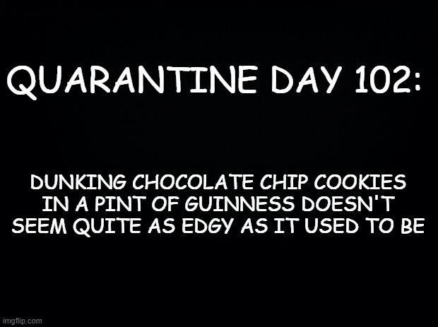 Maybe I'll dry bourbon next? | QUARANTINE DAY 102:; DUNKING CHOCOLATE CHIP COOKIES IN A PINT OF GUINNESS DOESN'T SEEM QUITE AS EDGY AS IT USED TO BE | image tagged in black background,quarantine | made w/ Imgflip meme maker