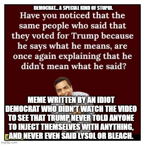 Democrat A special kind of stupid | DEMOCRAT... A SPECIAL KIND OF STUPID. MEME WRITTEN BY AN IDIOT DEMOCRAT WHO DIDN'T WATCH THE VIDEO TO SEE THAT TRUMP NEVER TOLD ANYONE TO INJECT THEMSELVES WITH ANYTHING, AND NEVER EVEN SAID LYSOL OR BLEACH. | image tagged in democrats,trump,lysol,bleach | made w/ Imgflip meme maker