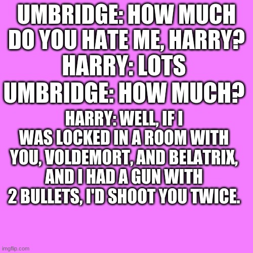 OOOOOF | UMBRIDGE: HOW MUCH DO YOU HATE ME, HARRY? HARRY: LOTS; HARRY: WELL, IF I WAS LOCKED IN A ROOM WITH YOU, VOLDEMORT, AND BELATRIX, AND I HAD A GUN WITH 2 BULLETS, I'D SHOOT YOU TWICE. UMBRIDGE: HOW MUCH? | image tagged in memes,harry potter | made w/ Imgflip meme maker
