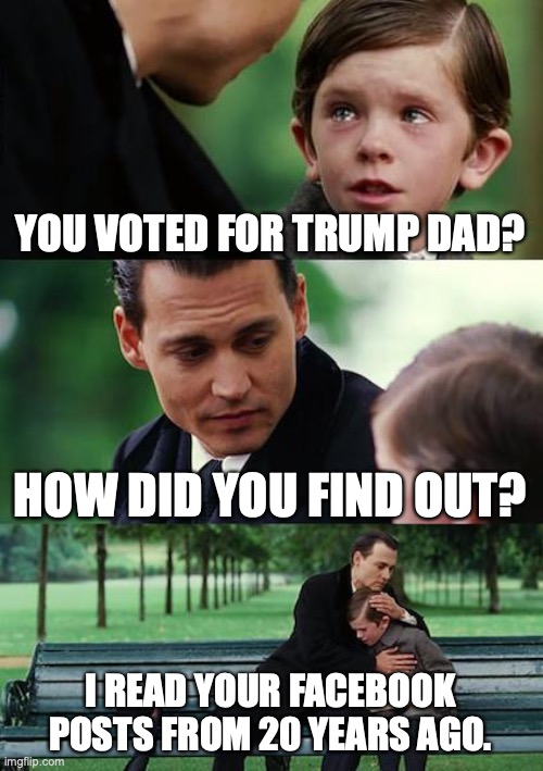 Better start cleaning those up. | YOU VOTED FOR TRUMP DAD? HOW DID YOU FIND OUT? I READ YOUR FACEBOOK POSTS FROM 20 YEARS AGO. | image tagged in facebook,trump supporters,maga,trump,please stop | made w/ Imgflip meme maker
