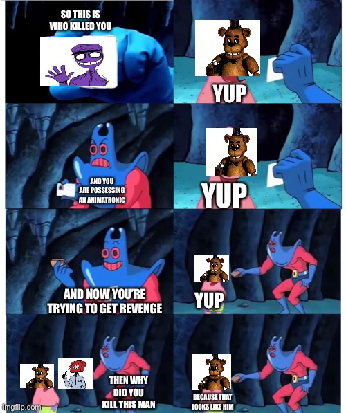 Fnaf meme | SO THIS IS WHO KILLED YOU; YUP; AND YOU ARE POSSESSING AN ANIMATRONIC; YUP; AND NOW YOU’RE TRYING TO GET REVENGE; YUP; THEN WHY DID YOU KILL THIS MAN; BECAUSE THAT LOOKS LIKE HIM | image tagged in patrick not my wallet | made w/ Imgflip meme maker