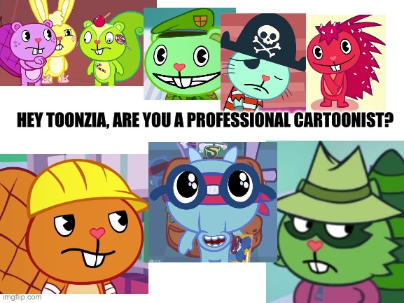 Please see this ? I really want a response! | HEY TOONZIA, ARE YOU A PROFESSIONAL CARTOONIST? | image tagged in blank white template,comics/cartoons,art,happy tree friends,memes | made w/ Imgflip meme maker