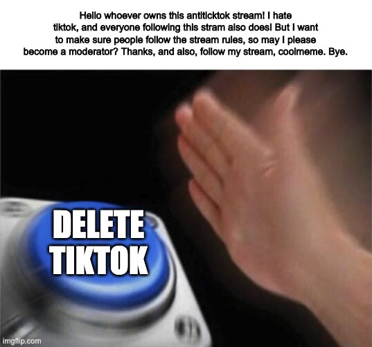 Request to be a moderator for this stream | Hello whoever owns this antiticktok stream! I hate tiktok, and everyone following this stram also does! But I want to make sure people follow the stream rules, so may I please become a moderator? Thanks, and also, follow my stream, coolmeme. Bye. DELETE TIKTOK | image tagged in memes | made w/ Imgflip meme maker