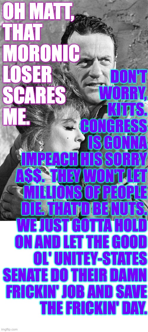 OH MATT,
THAT
MORONIC
LOSER
SCARES
ME. DON'T
WORRY,
KITTS.
CONGRESS
IS GONNA
IMPEACH HIS SORRY
A$$.  THEY WON'T LET
MILLIONS OF PEOPLE
DIE.  | image tagged in blank white template | made w/ Imgflip meme maker