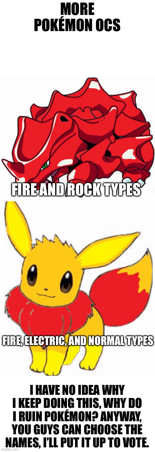 Why do I keep ruining Pokémon? | MORE POKÉMON OCS; FIRE AND ROCK TYPES; FIRE, ELECTRIC, AND NORMAL TYPES; I HAVE NO IDEA WHY I KEEP DOING THIS, WHY DO I RUIN POKÉMON? ANYWAY, YOU GUYS CAN CHOOSE THE NAMES, I’LL PUT IT UP TO VOTE. | image tagged in pokemon | made w/ Imgflip meme maker