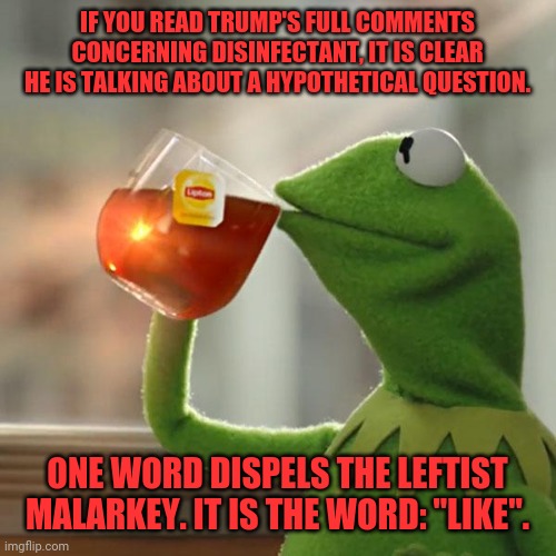 Trump and disinfectant. | IF YOU READ TRUMP'S FULL COMMENTS CONCERNING DISINFECTANT, IT IS CLEAR HE IS TALKING ABOUT A HYPOTHETICAL QUESTION. ONE WORD DISPELS THE LEFTIST MALARKEY. IT IS THE WORD: "LIKE". | image tagged in memes,but that's none of my business,kermit the frog | made w/ Imgflip meme maker