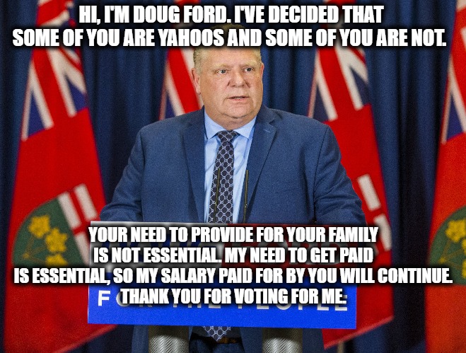 Doug Ford: Yahoo Extraordinaire | HI, I'M DOUG FORD. I'VE DECIDED THAT SOME OF YOU ARE YAHOOS AND SOME OF YOU ARE NOT. YOUR NEED TO PROVIDE FOR YOUR FAMILY IS NOT ESSENTIAL. MY NEED TO GET PAID IS ESSENTIAL, SO MY SALARY PAID FOR BY YOU WILL CONTINUE.
THANK YOU FOR VOTING FOR ME. | image tagged in doug ford,yahoo,coronavirus,lockdown,protesters | made w/ Imgflip meme maker