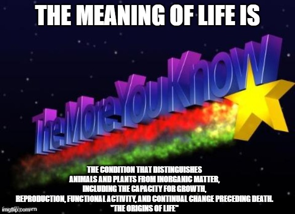 the more you know | THE MEANING OF LIFE IS; THE CONDITION THAT DISTINGUISHES ANIMALS AND PLANTS FROM INORGANIC MATTER, INCLUDING THE CAPACITY FOR GROWTH, REPRODUCTION, FUNCTIONAL ACTIVITY, AND CONTINUAL CHANGE PRECEDING DEATH.
"THE ORIGINS OF LIFE" | image tagged in the more you know | made w/ Imgflip meme maker