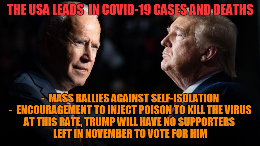 THE USA LEADS  IN COVID-19 CASES AND DEATHS; -  MASS RALLIES AGAINST SELF-ISOLATION
-  ENCOURAGEMENT TO INJECT POISON TO KILL THE VIRUS
AT THIS RATE, TRUMP WILL HAVE NO SUPPORTERS 
LEFT IN NOVEMBER TO VOTE FOR HIM | image tagged in covid-19,election 2020,joe biden,donald trump,covidiots | made w/ Imgflip meme maker