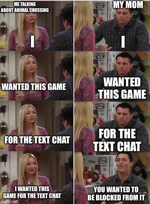 Friends Joey teached french | MY MOM; ME TALKING ABOUT ANIMAL CROSSING; I; I; WANTED THIS GAME; WANTED THIS GAME; FOR THE TEXT CHAT; FOR THE TEXT CHAT; I WANTED THIS GAME FOR THE TEXT CHAT; YOU WANTED TO BE BLOCKED FROM IT | image tagged in friends joey teached french | made w/ Imgflip meme maker