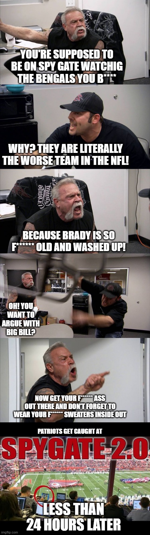 YOU'RE SUPPOSED TO BE ON SPY GATE WATCHIG THE BENGALS YOU B****; WHY? THEY ARE LITERALLY THE WORSE TEAM IN THE NFL! BECAUSE BRADY IS SO F****** OLD AND WASHED UP! OH! YOU WANT TO ARGUE WITH BIG BILL? NOW GET YOUR F****** ASS OUT THERE AND DON'T FORGET TO WEAR YOUR F****** SWEATERS INSIDE OUT; PATRIOTS GET CAUGHT AT; LESS THAN 24 HOURS LATER | image tagged in memes,american chopper argument | made w/ Imgflip meme maker