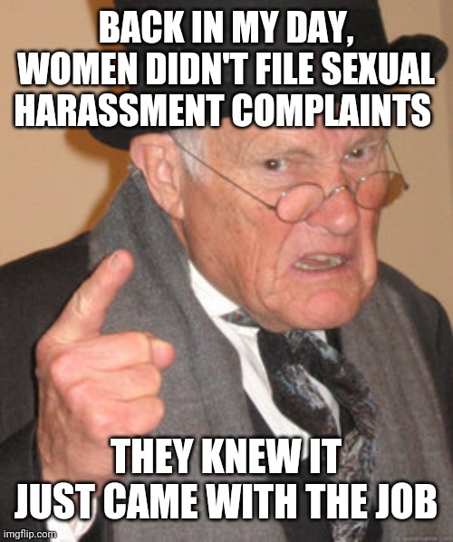 Back In My Day Meme | BACK IN MY DAY, WOMEN DIDN'T FILE SEXUAL HARASSMENT COMPLAINTS; THEY KNEW IT JUST CAME WITH THE JOB | image tagged in memes,back in my day | made w/ Imgflip meme maker